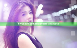 女人与公狍交酡女免费揭秘 独特情感体验与互动方式分析