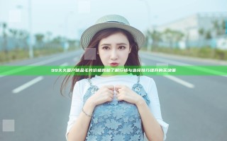 99久久国产精品毛片价格揭秘 了解行情与选择技巧提升购买决策