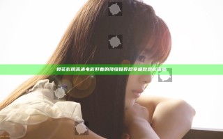 樱花影院高清电影好看的顶级推荐尽享极致观影体验