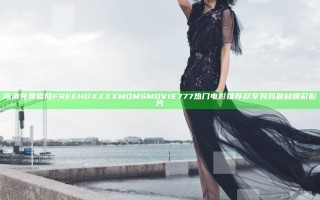 高清免费播放FREE HD XXXX MOMS MOVIE777 热门电影推荐尽享妈妈题材精彩影片