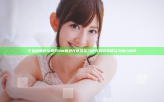 千金被调教室跪趴SM麻豆打造完全沉浸式的调教体验与魅力释放