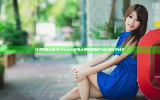 特级西西人体444WWW高清大胆画面解析与欣赏技巧分享