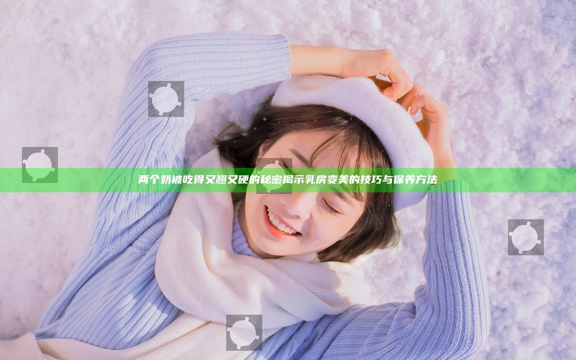 两个奶被吃得又翘又硬的秘密 揭示乳房变美的技巧与保养方法