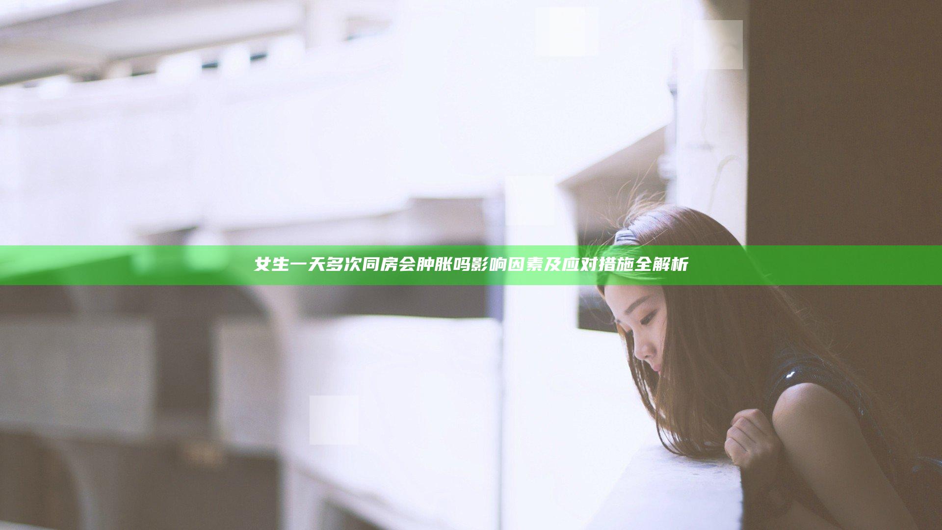 女生一天多次同房会肿胀吗 影响因素及应对措施全解析