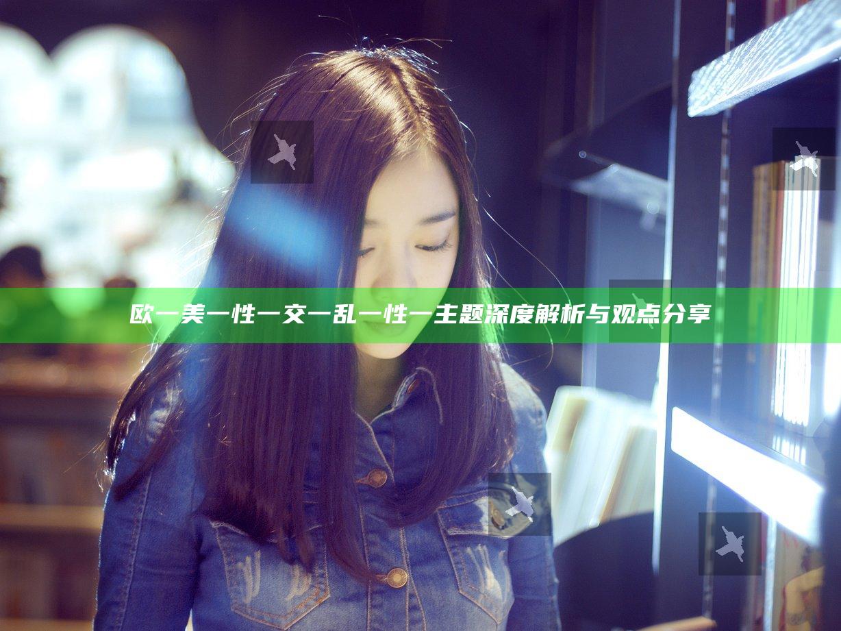 欧一美一性一交一乱一性一主题深度解析与观点分享
