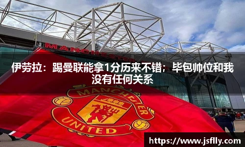 伊劳拉：踢曼联能拿1分历来不错；毕包帅位和我没有任何关系