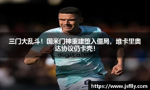 三门大乱斗！国米门神重建堕入僵局，维卡里奥达协议仍卡壳！